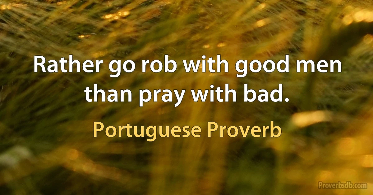 Rather go rob with good men than pray with bad. (Portuguese Proverb)