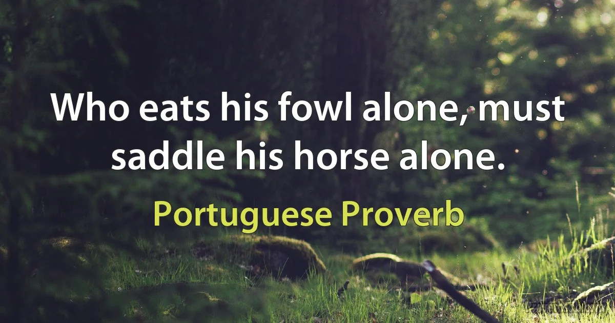 Who eats his fowl alone, must saddle his horse alone. (Portuguese Proverb)