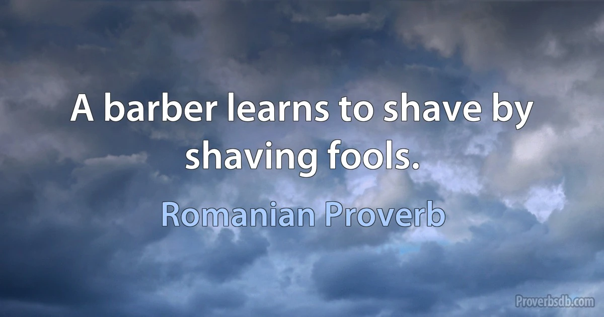 A barber learns to shave by shaving fools. (Romanian Proverb)