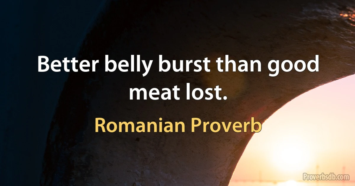 Better belly burst than good meat lost. (Romanian Proverb)