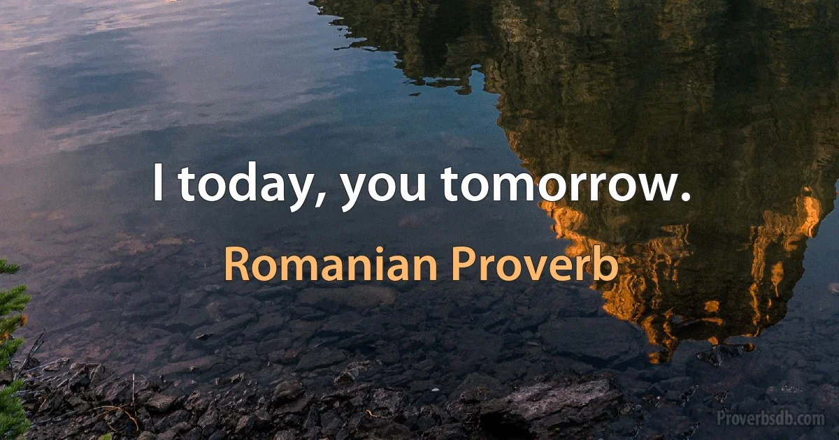 I today, you tomorrow. (Romanian Proverb)