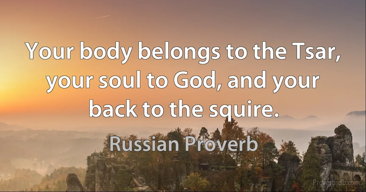 Your body belongs to the Tsar, your soul to God, and your back to the squire. (Russian Proverb)