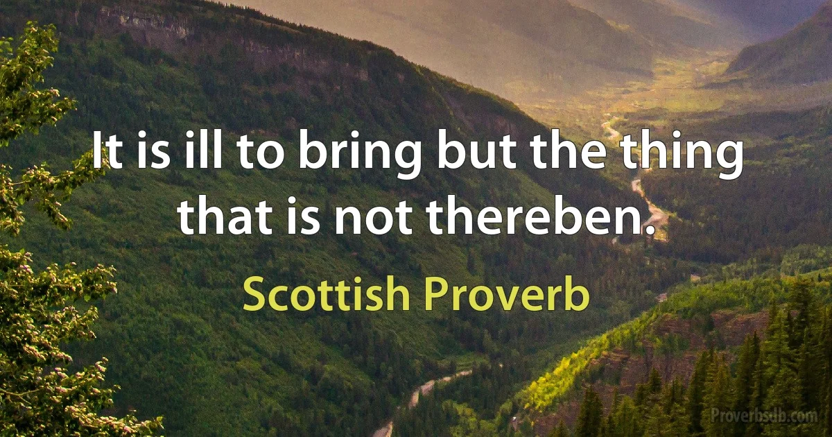 It is ill to bring but the thing that is not thereben. (Scottish Proverb)