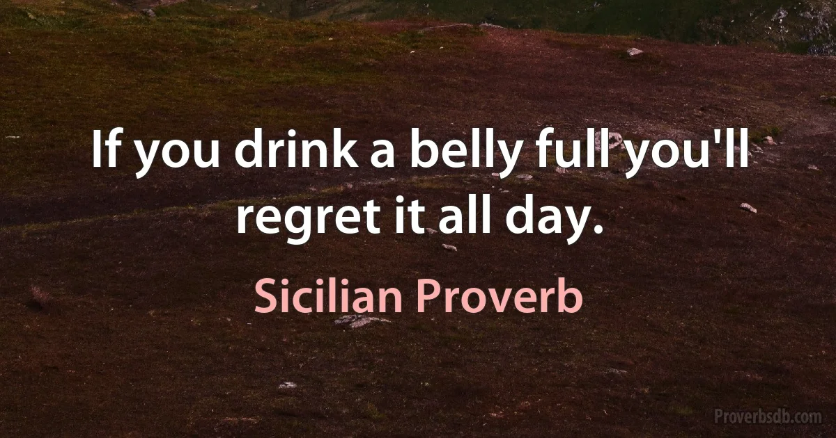 If you drink a belly full you'll regret it all day. (Sicilian Proverb)