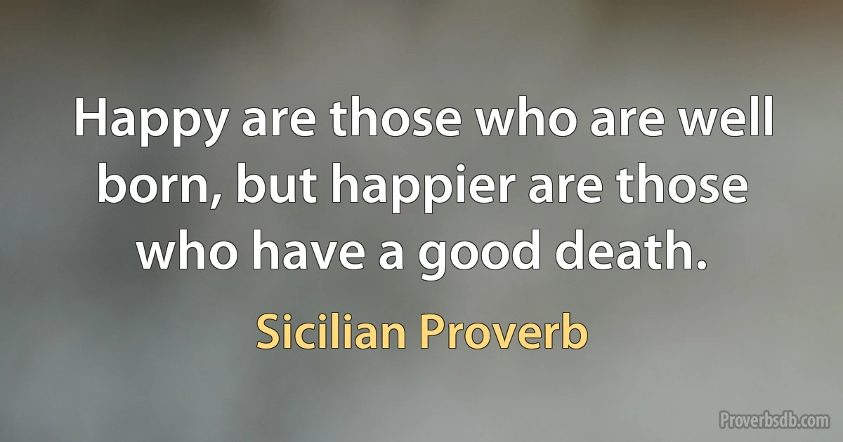 Happy are those who are well born, but happier are those who have a good death. (Sicilian Proverb)