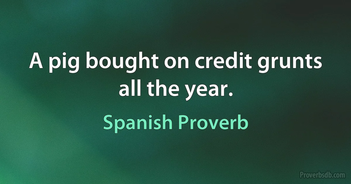 A pig bought on credit grunts all the year. (Spanish Proverb)