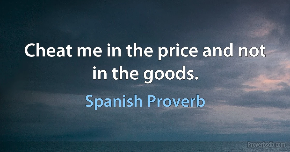 Cheat me in the price and not in the goods. (Spanish Proverb)