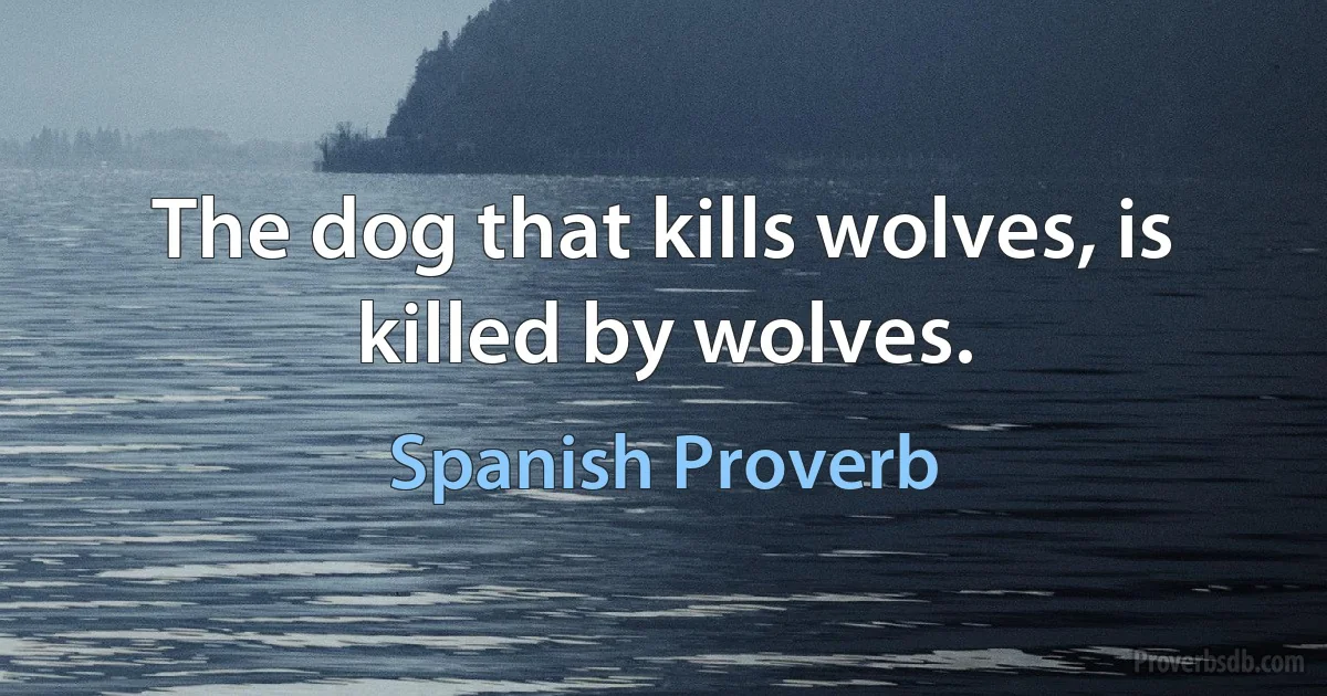 The dog that kills wolves, is killed by wolves. (Spanish Proverb)