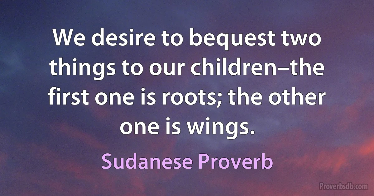 We desire to bequest two things to our children–the first one is roots; the other one is wings. (Sudanese Proverb)