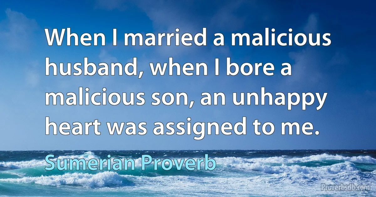 When I married a malicious husband, when I bore a malicious son, an unhappy heart was assigned to me. (Sumerian Proverb)