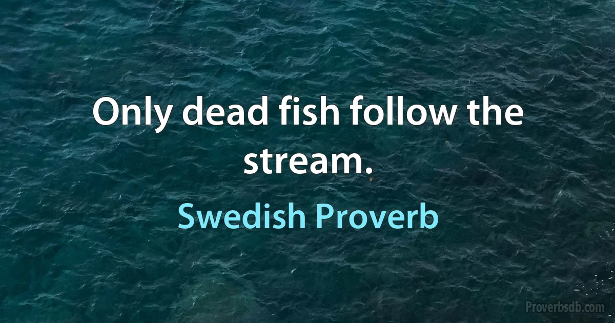 Only dead fish follow the stream. (Swedish Proverb)