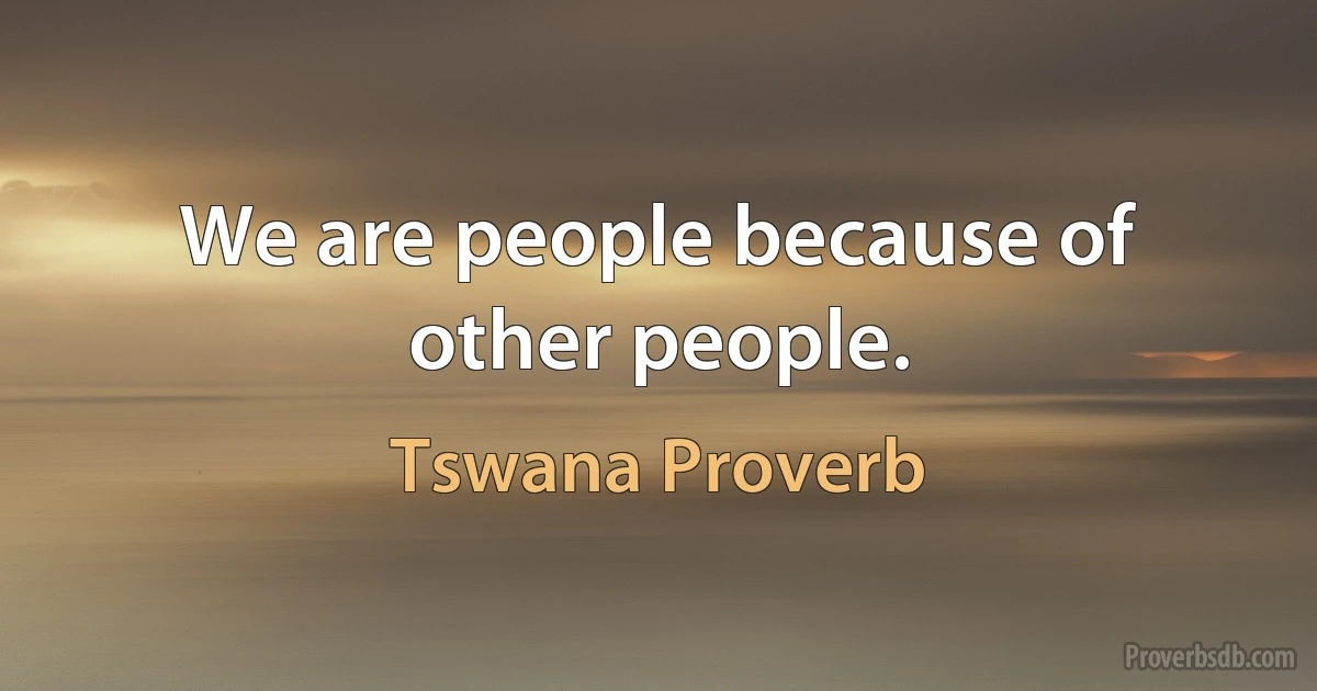 We are people because of other people. (Tswana Proverb)