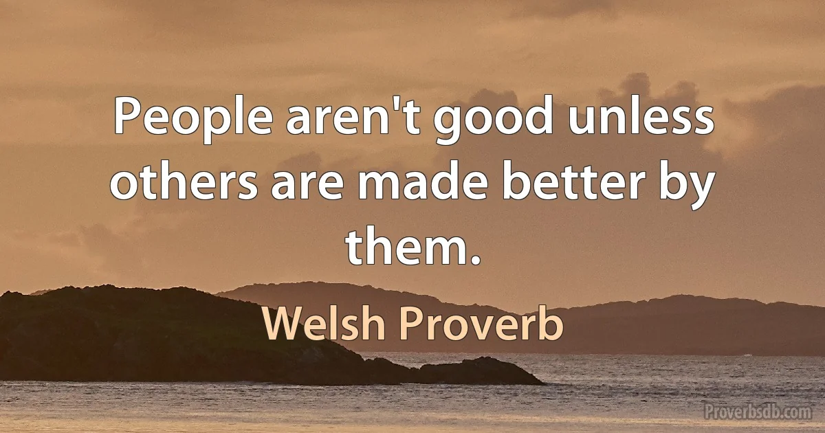 People aren't good unless others are made better by them. (Welsh Proverb)