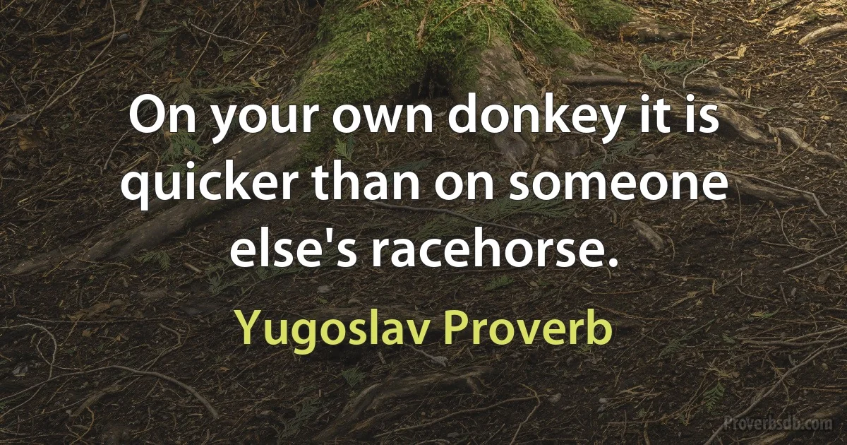 On your own donkey it is quicker than on someone else's racehorse. (Yugoslav Proverb)