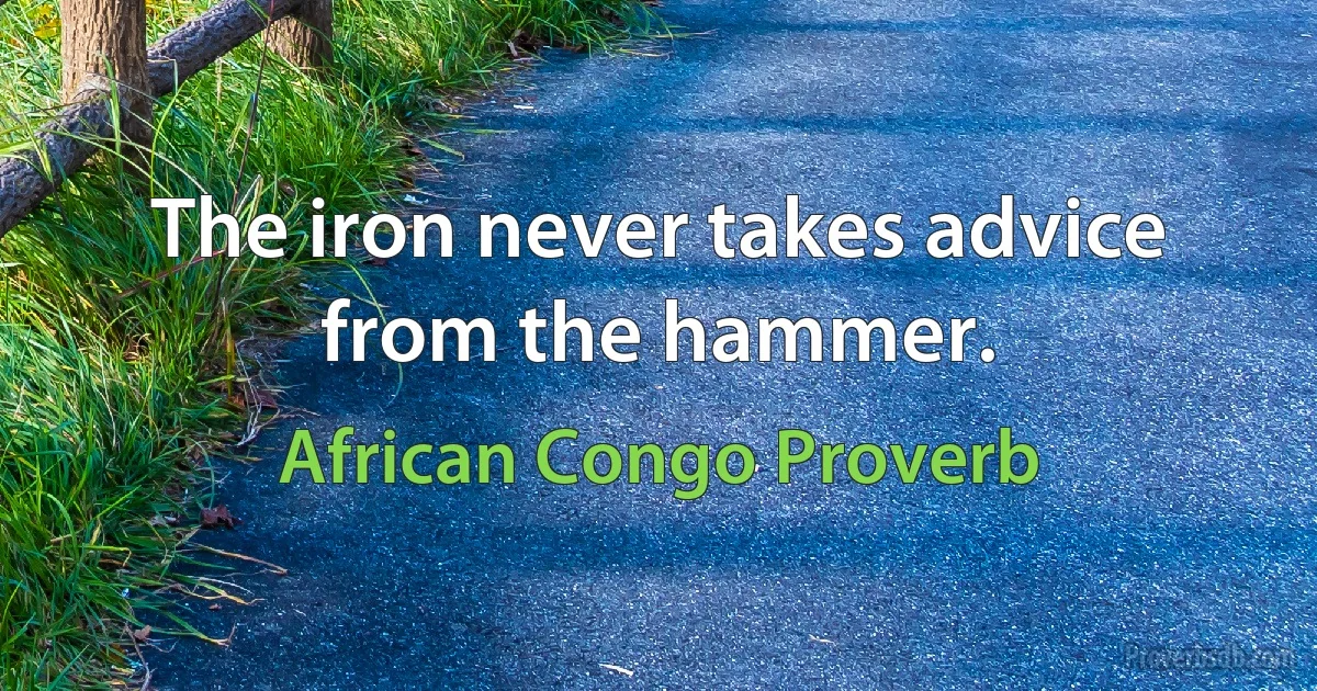 The iron never takes advice from the hammer. (African Congo Proverb)