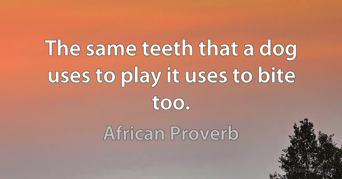 The same teeth that a dog uses to play it uses to bite too. (African Proverb)