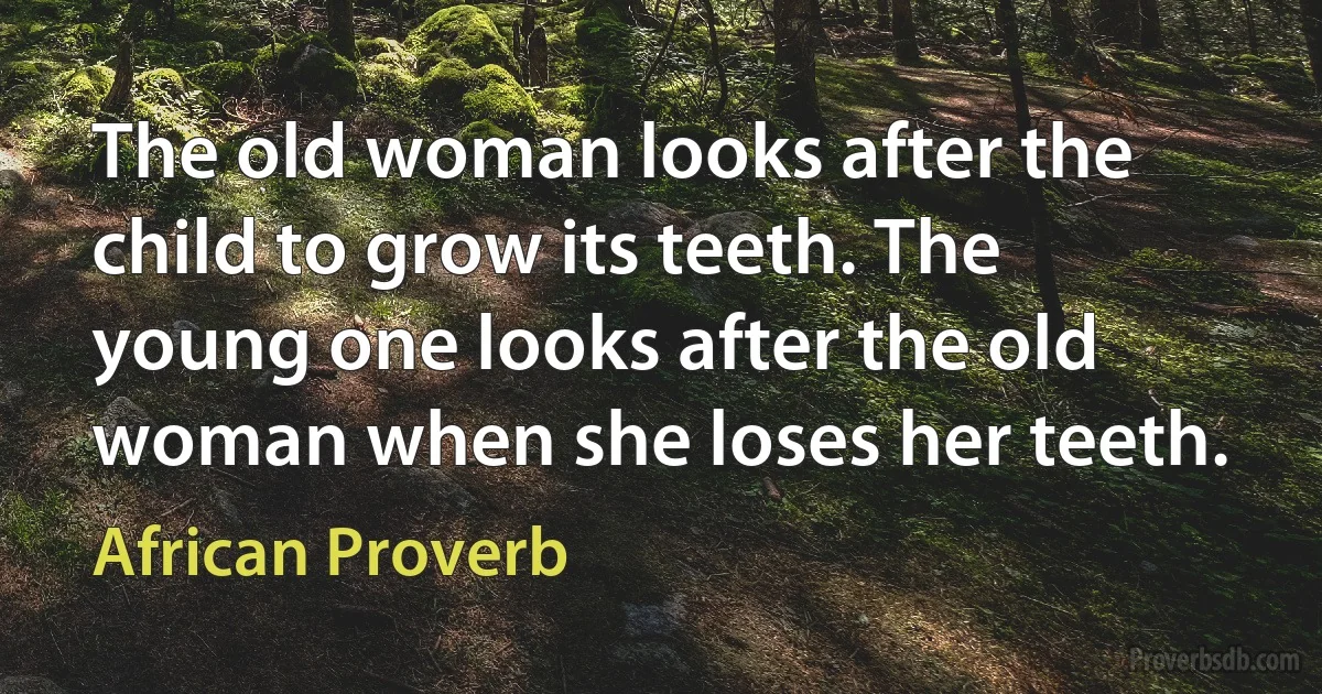 The old woman looks after the child to grow its teeth. The young one looks after the old woman when she loses her teeth. (African Proverb)