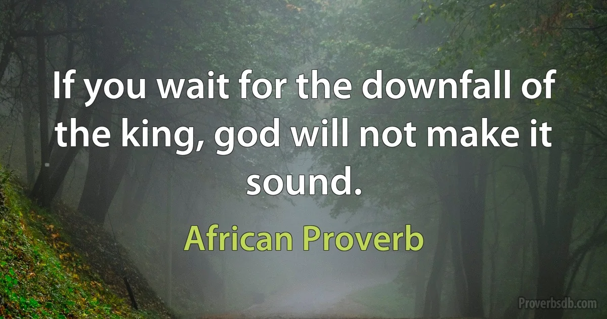 If you wait for the downfall of the king, god will not make it sound. (African Proverb)