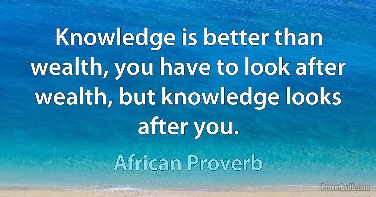 Knowledge is better than wealth, you have to look after wealth, but knowledge looks after you. (African Proverb)