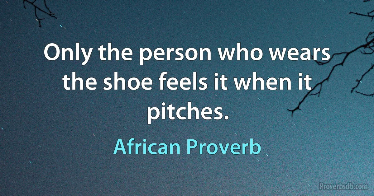 Only the person who wears the shoe feels it when it pitches. (African Proverb)