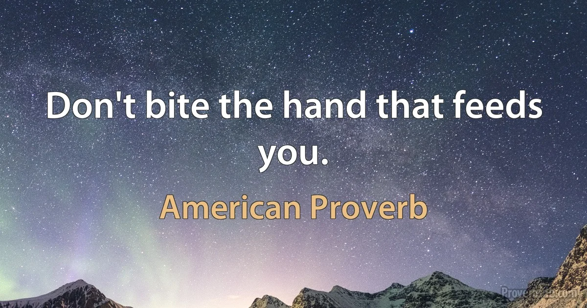 Don't bite the hand that feeds you. (American Proverb)