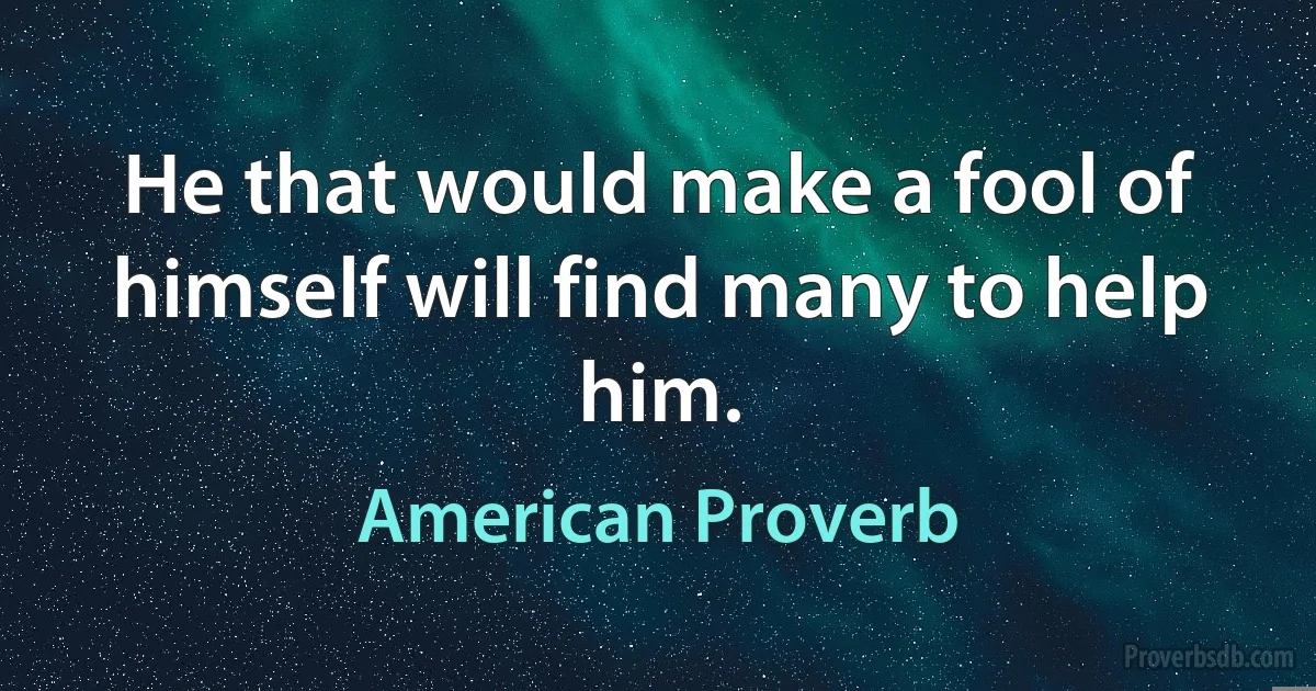 He that would make a fool of himself will find many to help him. (American Proverb)