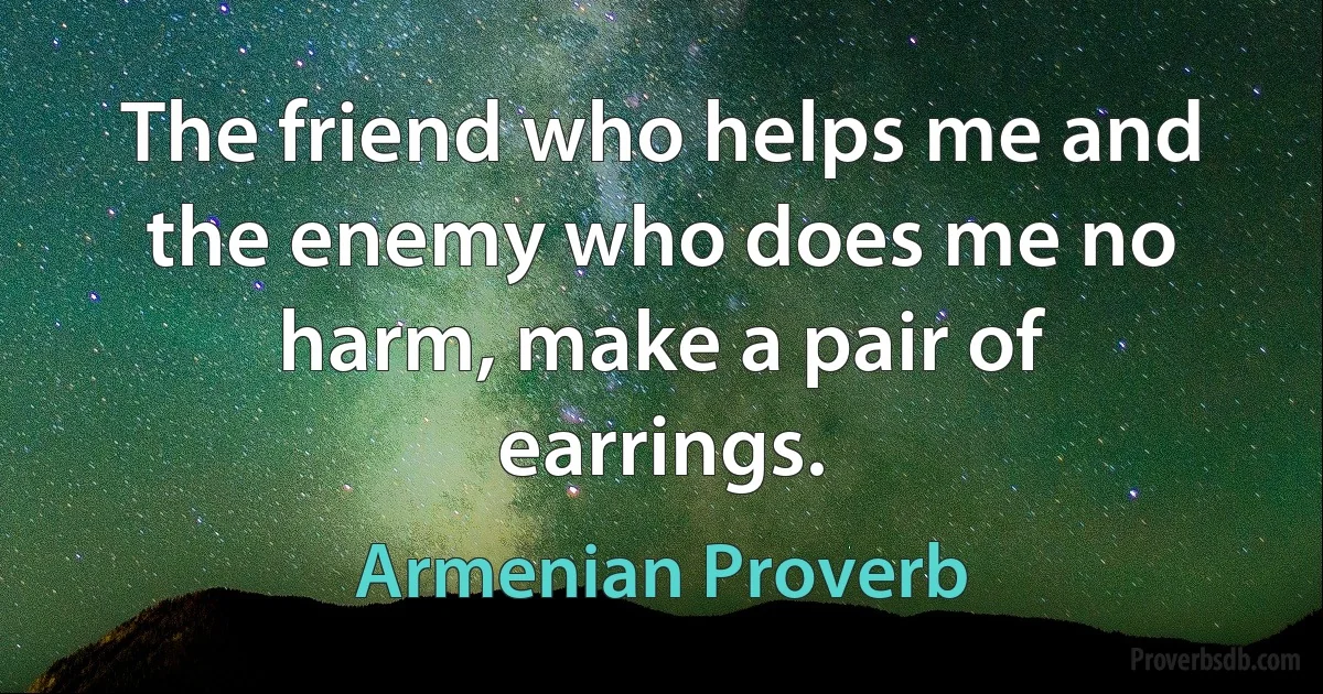 The friend who helps me and the enemy who does me no harm, make a pair of earrings. (Armenian Proverb)