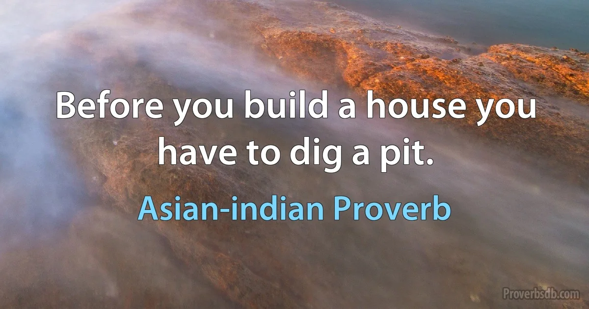 Before you build a house you have to dig a pit. (Asian-indian Proverb)