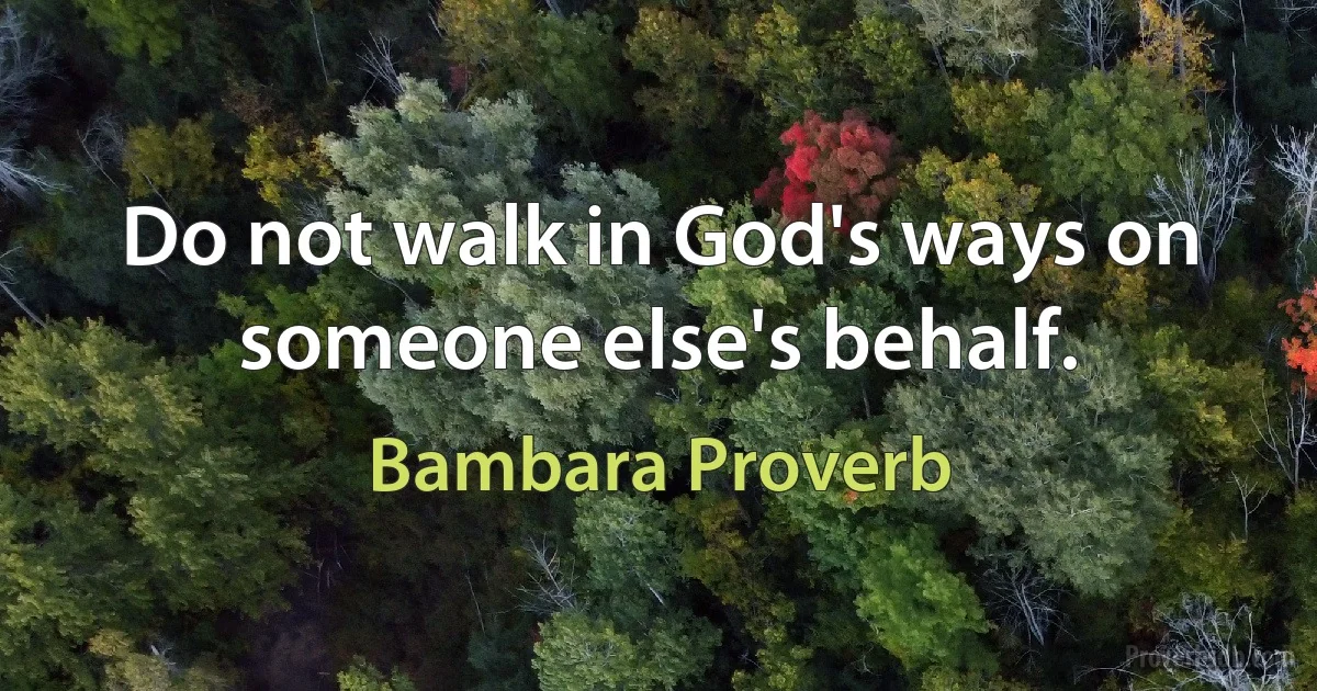 Do not walk in God's ways on someone else's behalf. (Bambara Proverb)