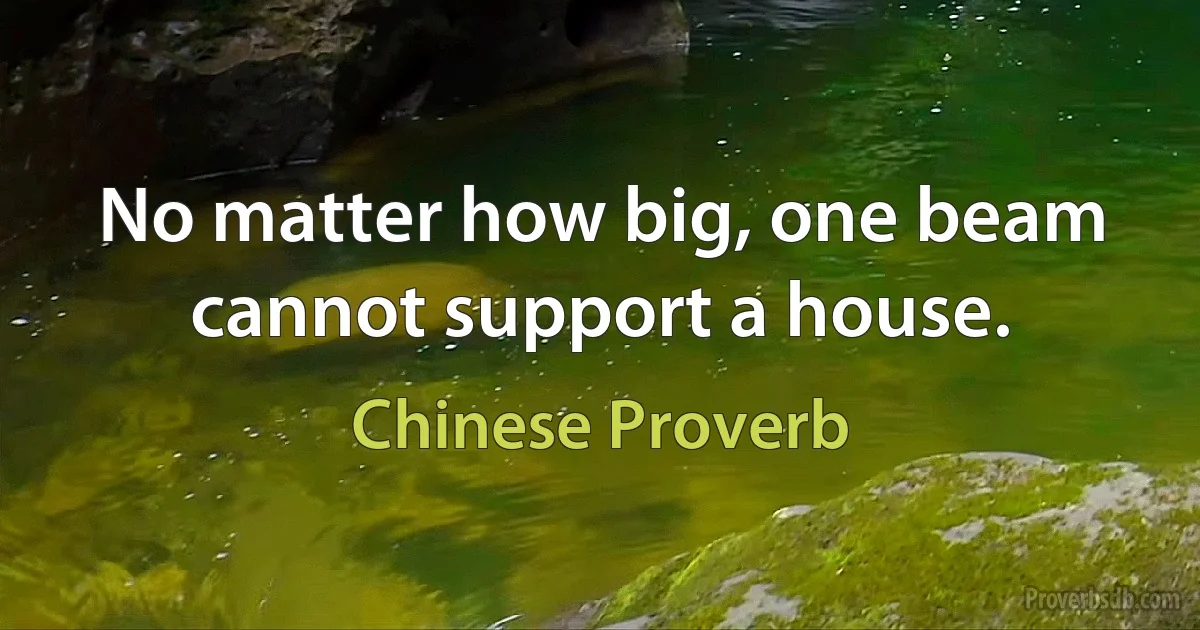 No matter how big, one beam cannot support a house. (Chinese Proverb)