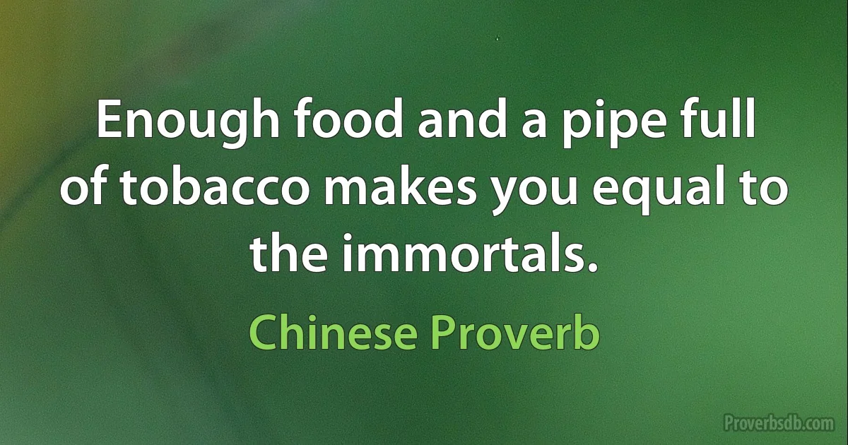 Enough food and a pipe full of tobacco makes you equal to the immortals. (Chinese Proverb)