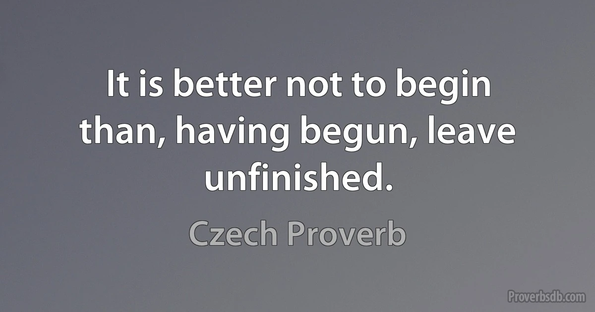 It is better not to begin than, having begun, leave unfinished. (Czech Proverb)