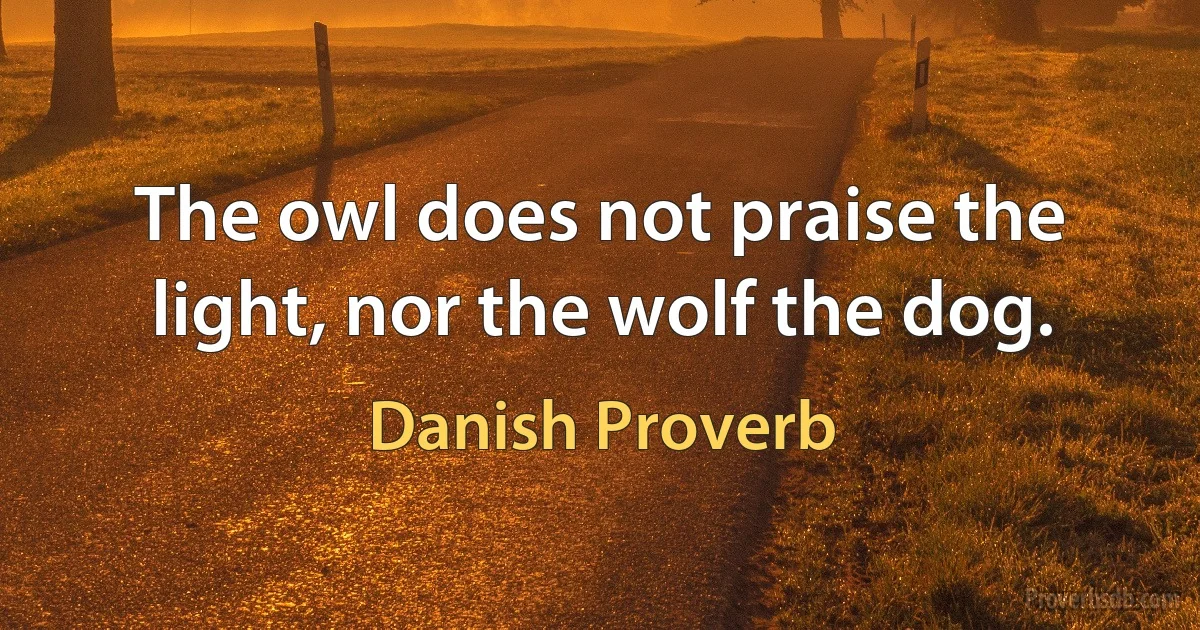 The owl does not praise the light, nor the wolf the dog. (Danish Proverb)