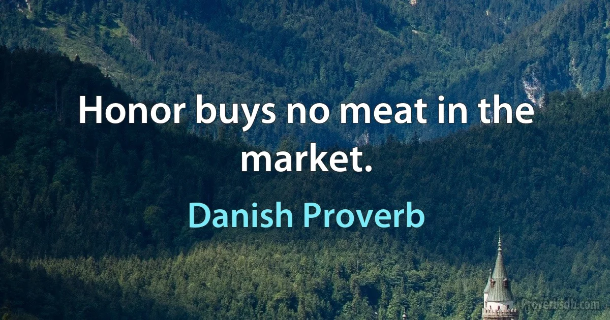 Honor buys no meat in the market. (Danish Proverb)