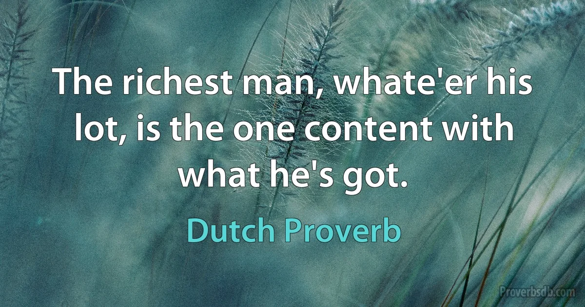 The richest man, whate'er his lot, is the one content with what he's got. (Dutch Proverb)