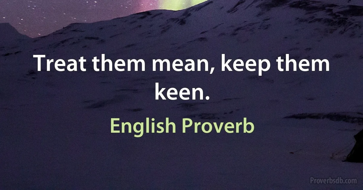 Treat them mean, keep them keen. (English Proverb)