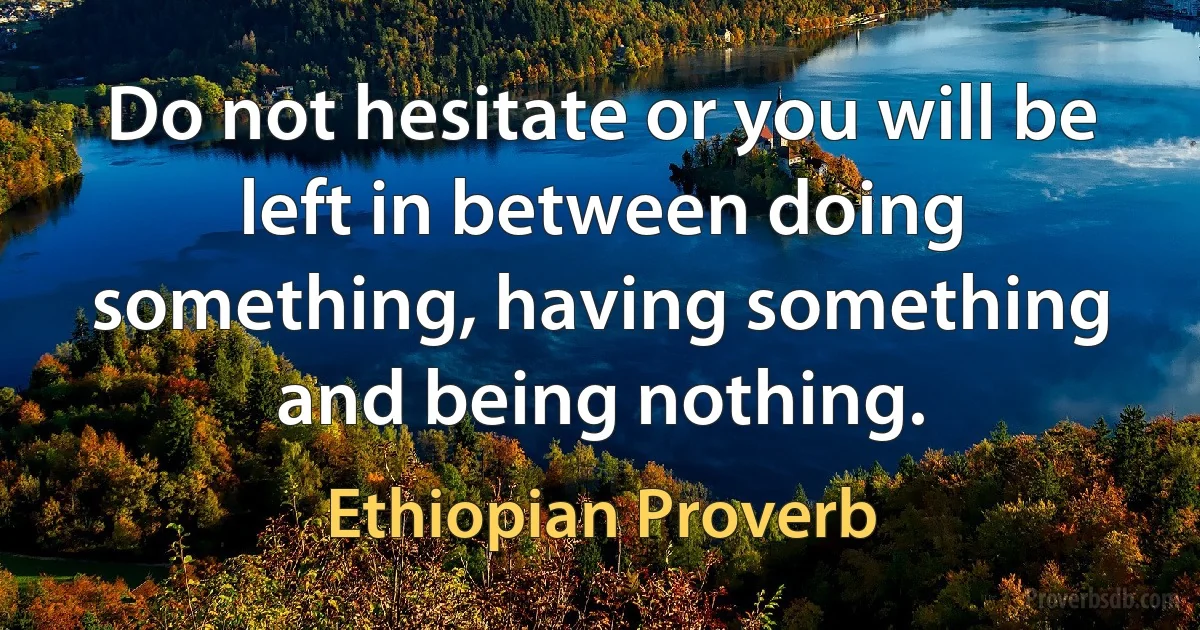 Do not hesitate or you will be left in between doing something, having something and being nothing. (Ethiopian Proverb)