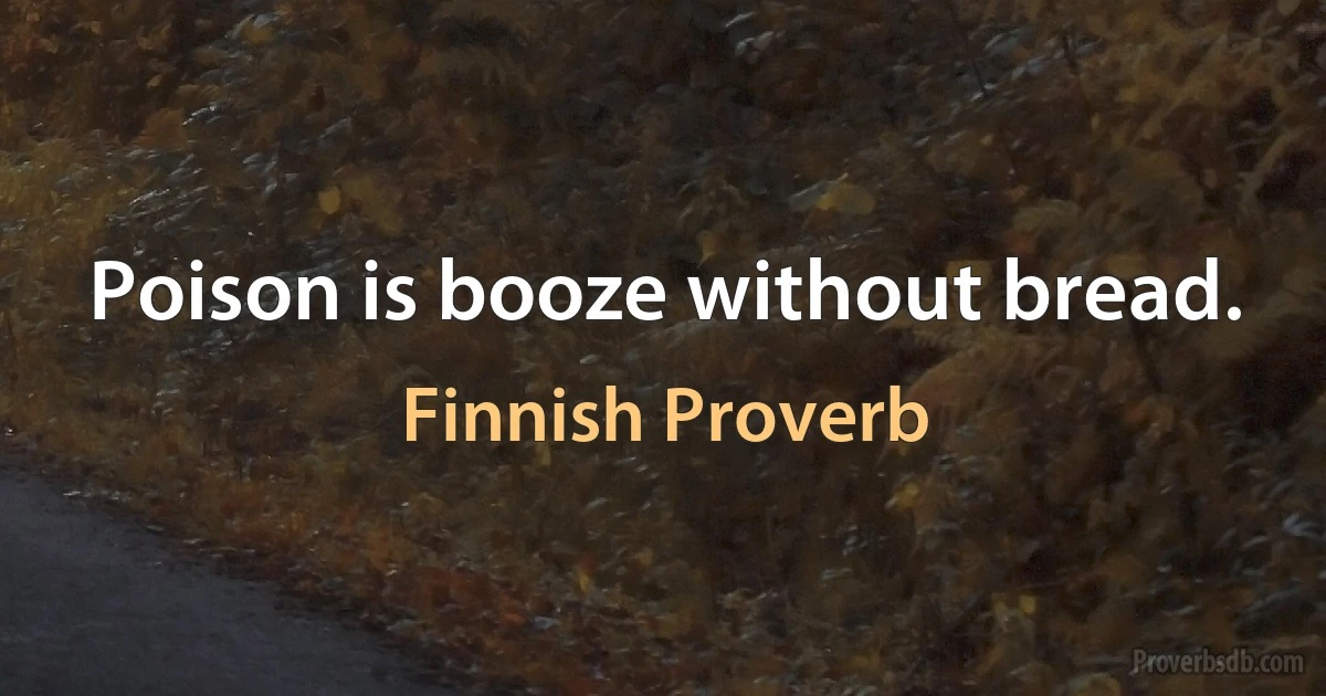 Poison is booze without bread. (Finnish Proverb)