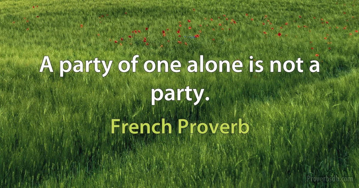 A party of one alone is not a party. (French Proverb)