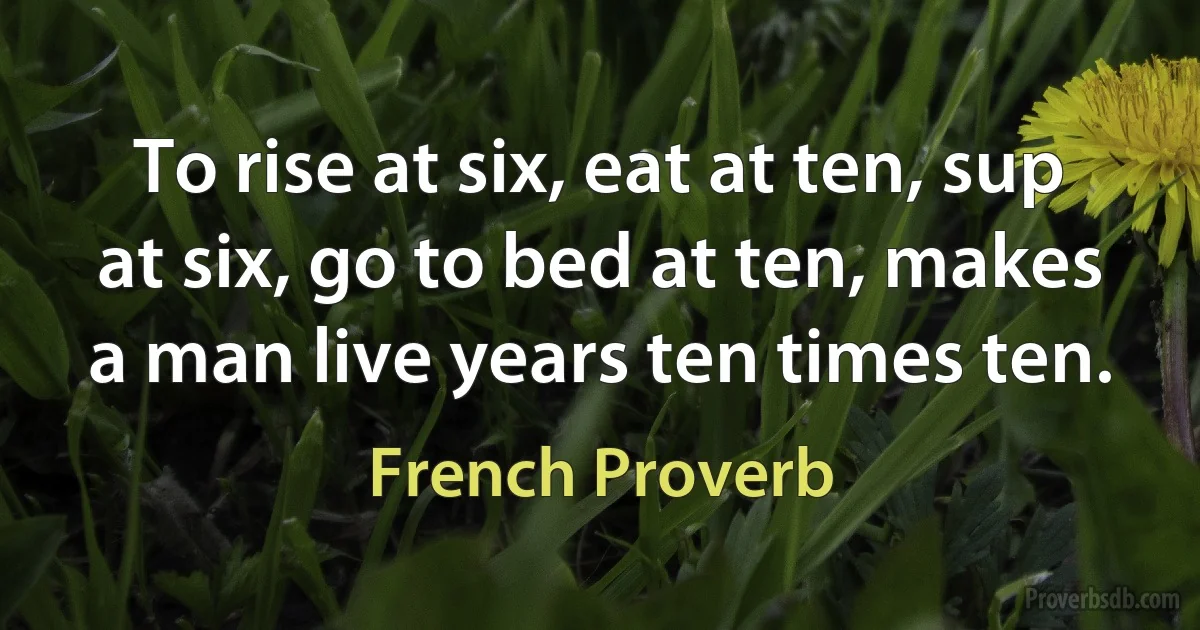 To rise at six, eat at ten, sup at six, go to bed at ten, makes a man live years ten times ten. (French Proverb)