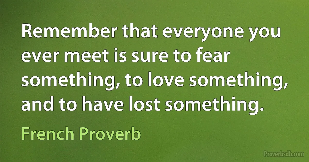 Remember that everyone you ever meet is sure to fear something, to love something, and to have lost something. (French Proverb)