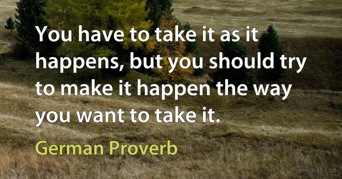 You have to take it as it happens, but you should try to make it happen the way you want to take it. (German Proverb)