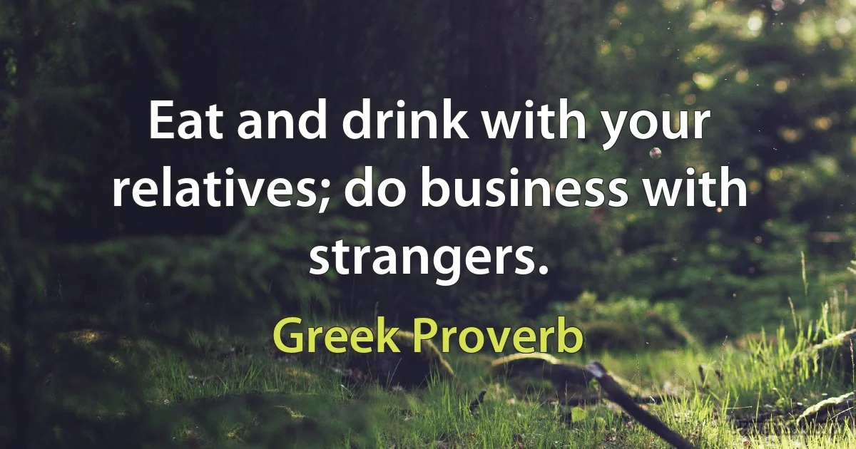 Eat and drink with your relatives; do business with strangers. (Greek Proverb)