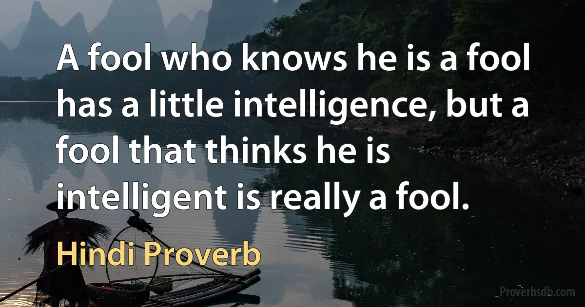 A fool who knows he is a fool has a little intelligence, but a fool that thinks he is intelligent is really a fool. (Hindi Proverb)