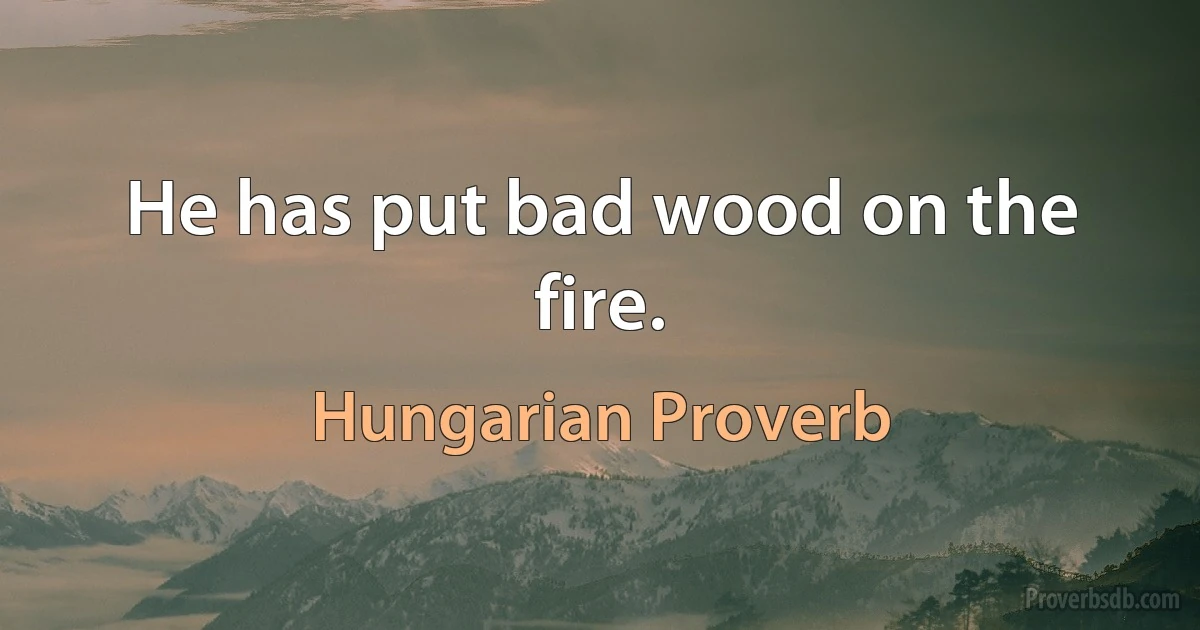 He has put bad wood on the fire. (Hungarian Proverb)