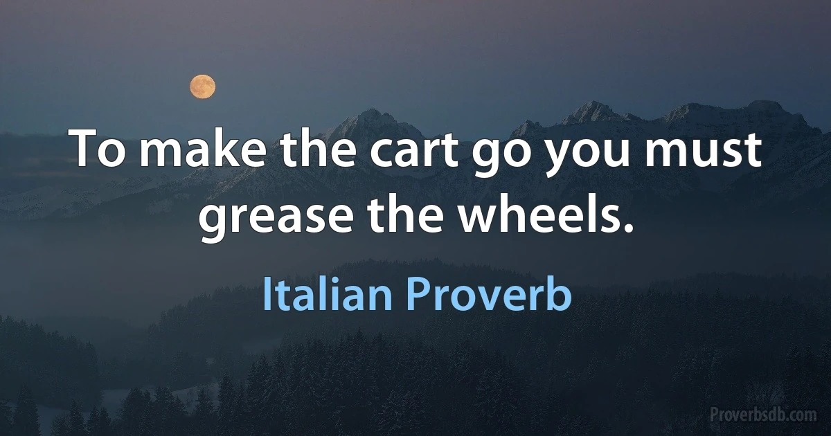 To make the cart go you must grease the wheels. (Italian Proverb)