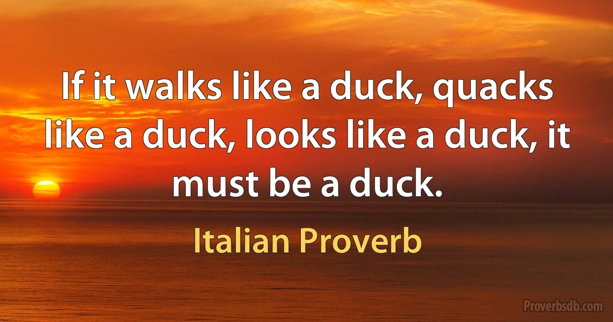 If it walks like a duck, quacks like a duck, looks like a duck, it must be a duck. (Italian Proverb)