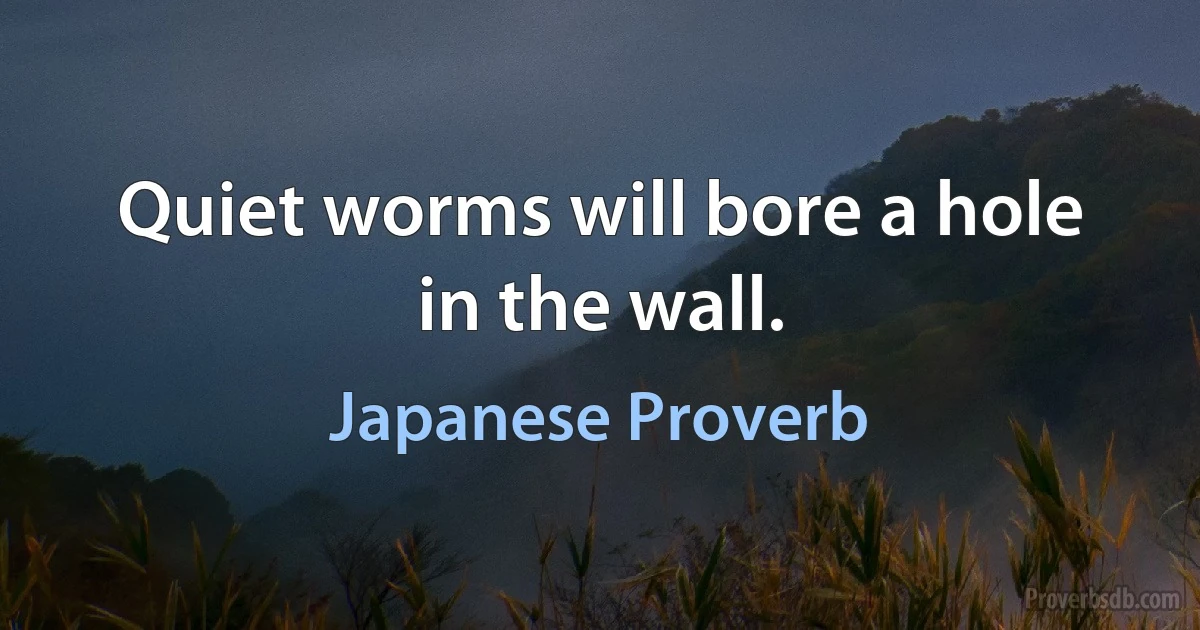 Quiet worms will bore a hole in the wall. (Japanese Proverb)