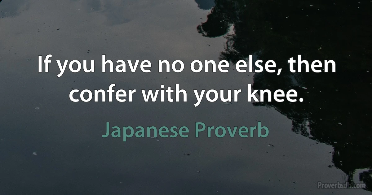 If you have no one else, then confer with your knee. (Japanese Proverb)