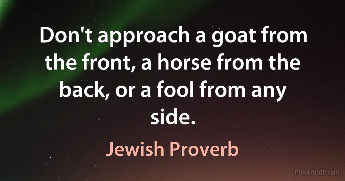 Don't approach a goat from the front, a horse from the back, or a fool from any side. (Jewish Proverb)